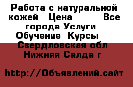 Работа с натуральной кожей › Цена ­ 500 - Все города Услуги » Обучение. Курсы   . Свердловская обл.,Нижняя Салда г.